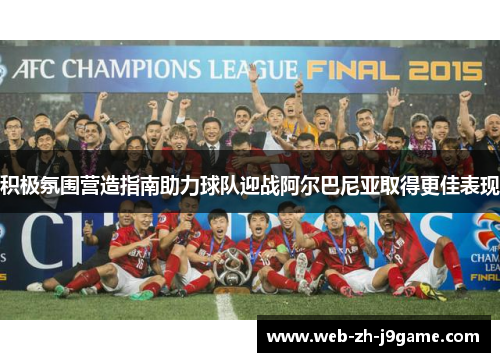 积极氛围营造指南助力球队迎战阿尔巴尼亚取得更佳表现