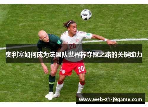 奥利塞如何成为法国队世界杯夺冠之路的关键助力 奥利塞如何成为法国队世界杯夺冠之路的关键助力