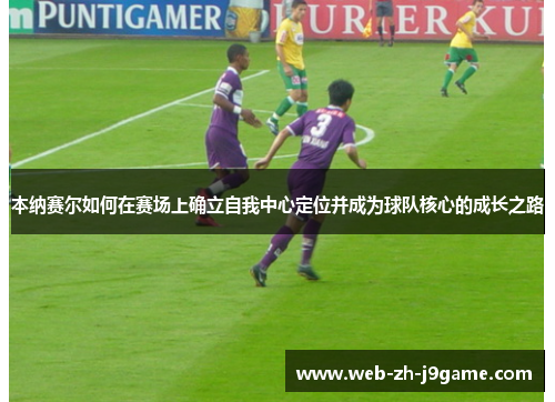 本纳赛尔如何在赛场上确立自我中心定位并成为球队核心的成长之路 本纳赛尔如何在赛场上确立自我中心定位并成为球队核心的成长之路