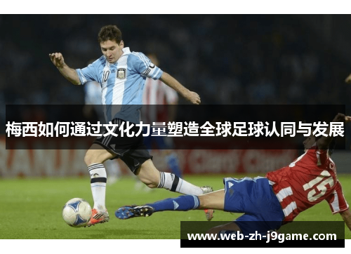 梅西如何通过文化力量塑造全球足球认同与发展