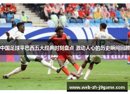 中国足球平巴西五大经典时刻盘点 激动人心的历史瞬间回顾 中国足球平巴西五大经典时刻盘点 激动人心的历史瞬间回顾