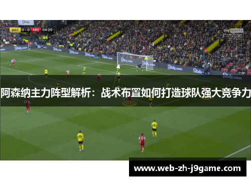 阿森纳主力阵型解析:战术布置如何打造球队强大竞争力 阿森纳主力阵型解析:战术布置如何打造球队强大竞争力