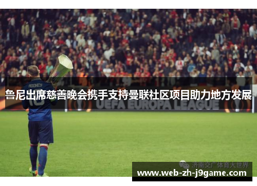 鲁尼出席慈善晚会携手支持曼联社区项目助力地方发展 鲁尼出席慈善晚会携手支持曼联社区项目助力地方发展